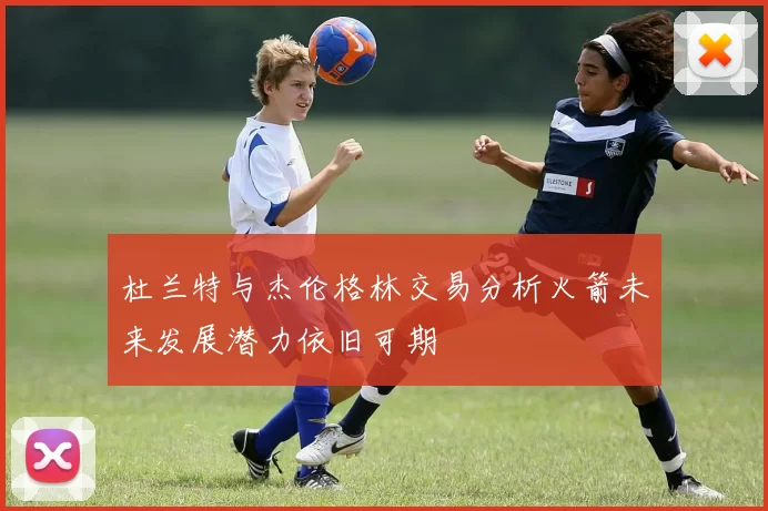 杜兰特与杰伦格林交易分析火箭未来发展潜力依旧可期
