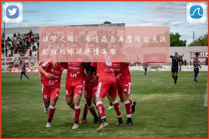 追梦之路：布伦森与库詹同台竞技的纽约球迷热情高涨