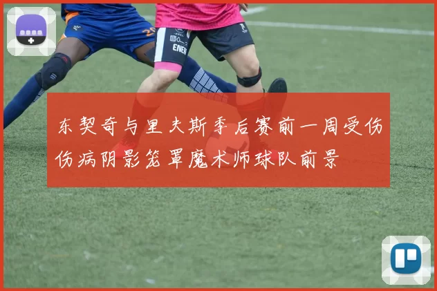 东契奇与里夫斯季后赛前一周受伤伤病阴影笼罩魔术师球队前景