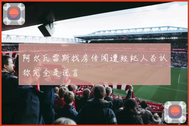 阿尔瓦雷斯找房传闻遭经纪人否认称完全是谎言