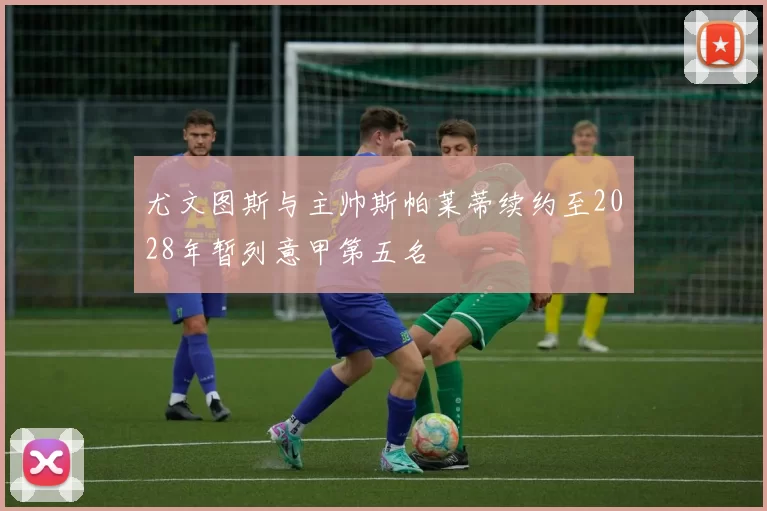 尤文图斯与主帅斯帕莱蒂续约至2028年暂列意甲第五名