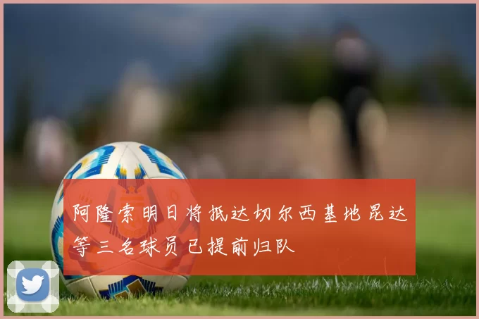 阿隆索明日将抵达切尔西基地昆达等三名球员已提前归队