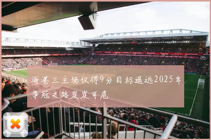海港三主场仅得9分目标遥远2025年争冠之路岌岌可危