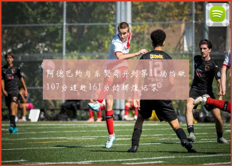 阿德巴约与东契奇并列第11场均砍107分追赶161分的辉煌记录