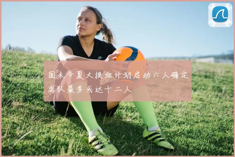 国米今夏大换血计划启动六人确定离队最多或达十二人