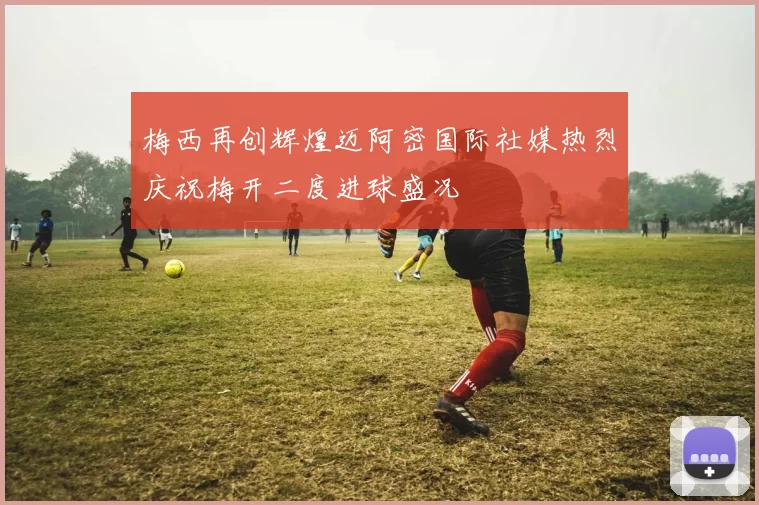 梅西再创辉煌迈阿密国际社媒热烈庆祝梅开二度进球盛况