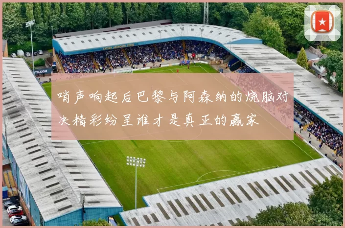 哨声响起后巴黎与阿森纳的烧脑对决精彩纷呈谁才是真正的赢家