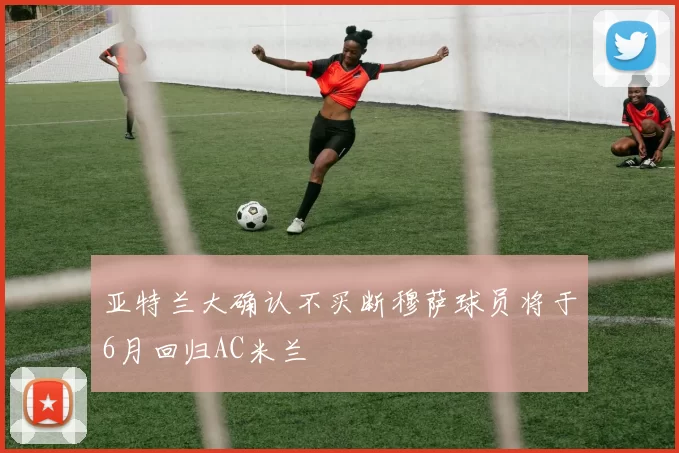 亚特兰大确认不买断穆萨球员将于6月回归AC米兰