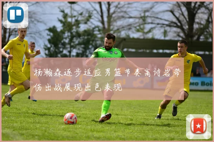 杨瀚森逐步适应男篮节奏高诗岩带伤出战展现出色表现