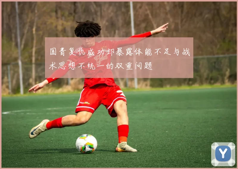 国青复仇成功却暴露体能不足与战术思想不统一的双重问题