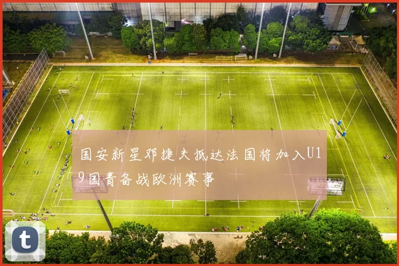 国安新星邓捷夫抵达法国将加入U19国青备战欧洲赛事
