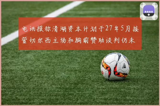 电讯报称清湖资本计划于27年5月接管切尔西主场和胸前赞助谈判仍未取得进展
