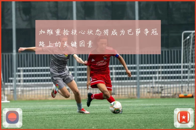 加维重拾核心状态将成为巴萨争冠路上的关键因素