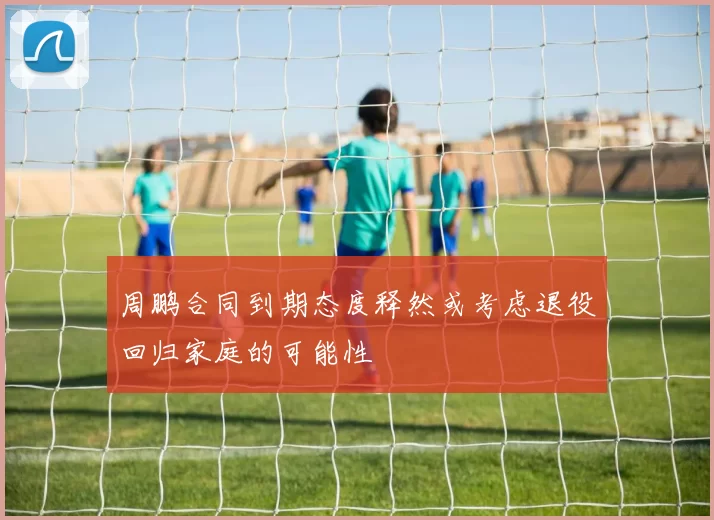 周鹏合同到期态度释然或考虑退役回归家庭的可能性