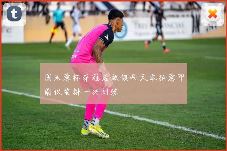 国米意杯夺冠后放假两天本轮意甲前仅安排一次训练