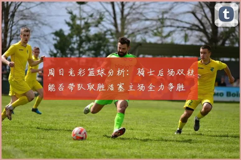 周日竞彩篮球分析：骑士后场双核能否带队取胜活塞主场全力争胜