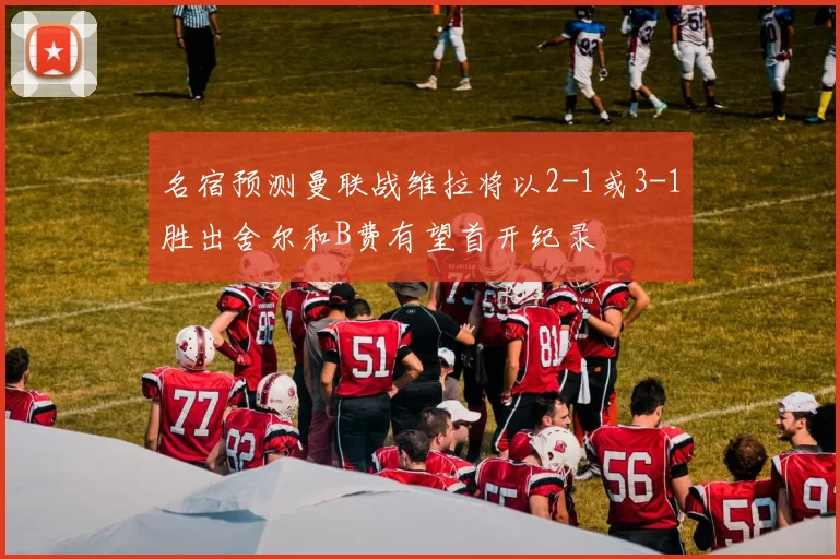 名宿预测曼联战维拉将以2-1或3-1胜出舍尔和B费有望首开纪录