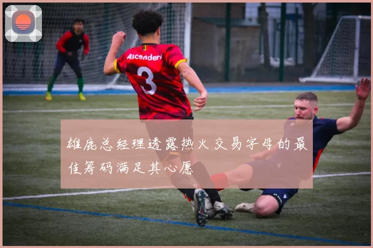 雄鹿总经理透露热火交易字母的最佳筹码满足其心愿