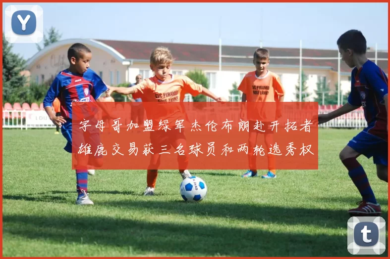 字母哥加盟绿军杰伦布朗赴开拓者雄鹿交易获三名球员和两轮选秀权