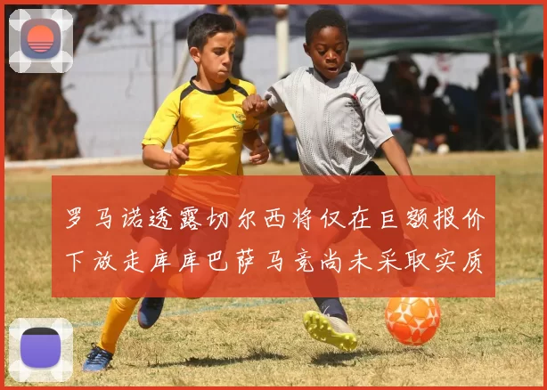 罗马诺透露切尔西将仅在巨额报价下放走库库巴萨马竞尚未采取实质行动