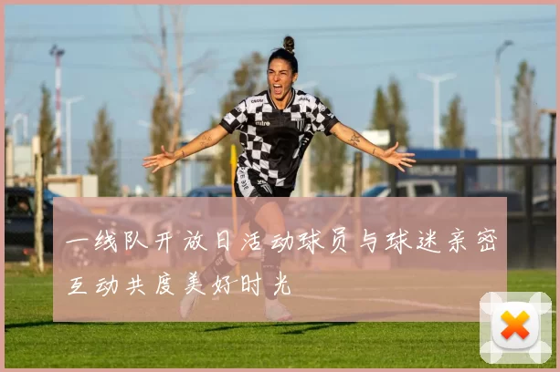 一线队开放日活动球员与球迷亲密互动共度美好时光