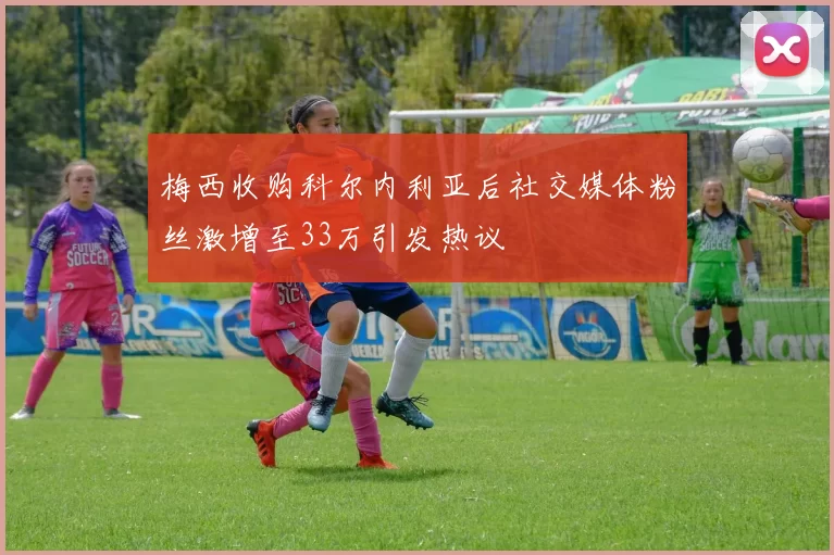 梅西收购科尔内利亚后社交媒体粉丝激增至33万引发热议