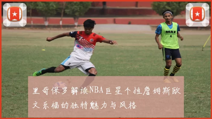 里奇保罗解读NBA巨星个性詹姆斯欧文乐福的独特魅力与风格