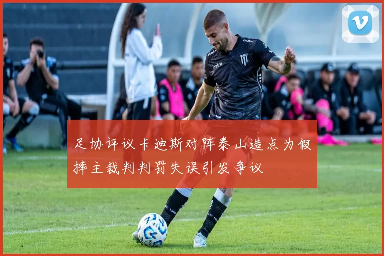 足协评议卡迪斯对阵泰山造点为假摔主裁判判罚失误引发争议