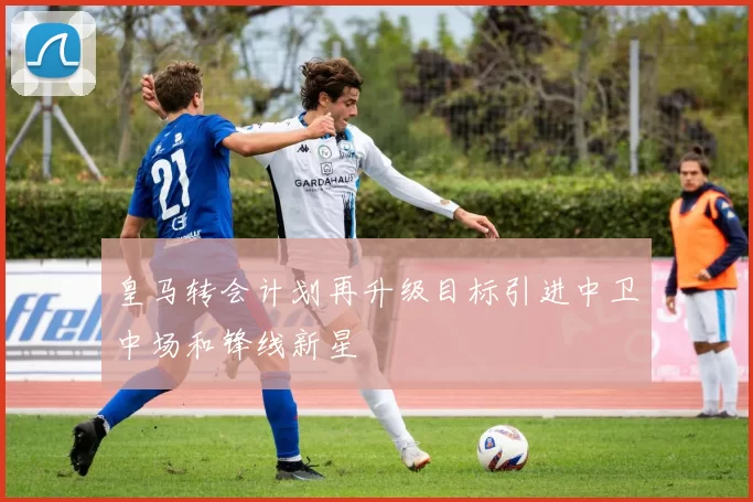 皇马转会计划再升级目标引进中卫中场和锋线新星