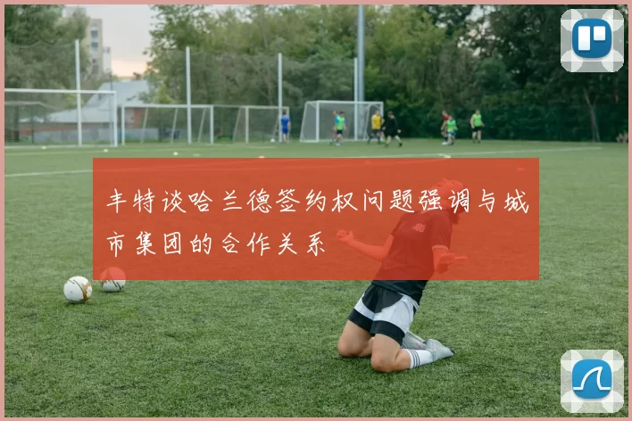 丰特谈哈兰德签约权问题强调与城市集团的合作关系
